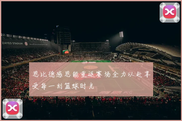 恩比德感恩能重返赛场全力以赴享受每一刻篮球时光