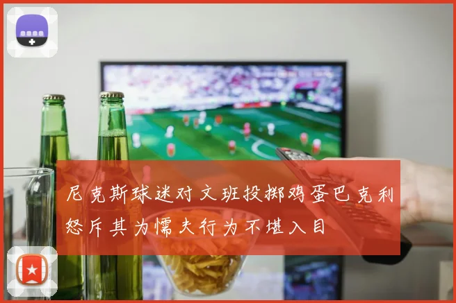 尼克斯球迷对文班投掷鸡蛋巴克利怒斥其为懦夫行为不堪入目