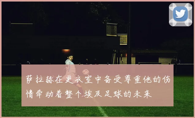 萨拉赫在更衣室中备受尊重他的伤情牵动着整个埃及足球的未来