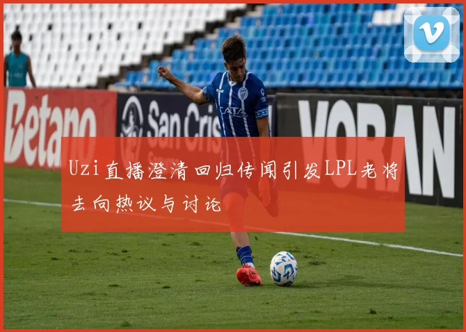 Uzi直播澄清回归传闻引发LPL老将去向热议与讨论