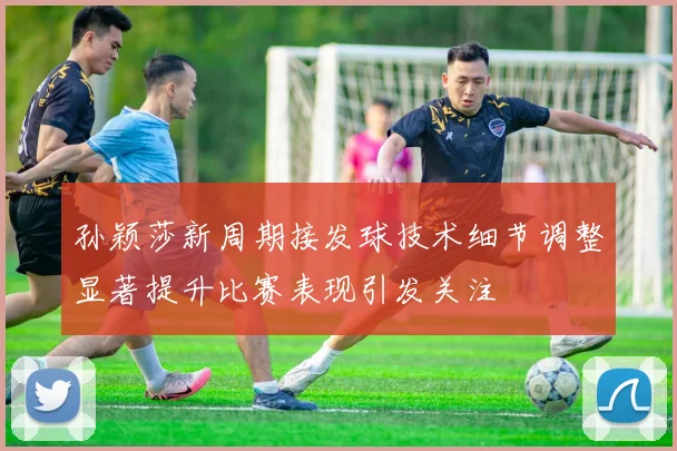 孙颖莎新周期接发球技术细节调整显著提升比赛表现引发关注