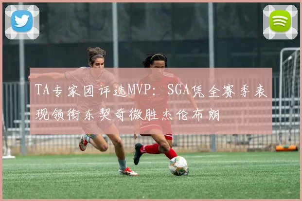 TA专家团评选MVP：SGA凭全赛季表现领衔东契奇微胜杰伦布朗
