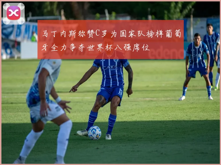 马丁内斯称赞C罗为国家队榜样葡萄牙全力争夺世界杯八强席位