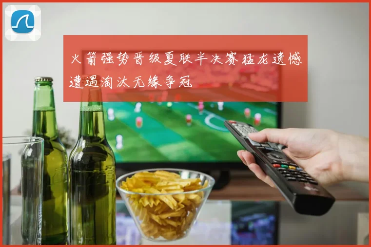 火箭强势晋级夏联半决赛猛龙遗憾遭遇淘汰无缘争冠