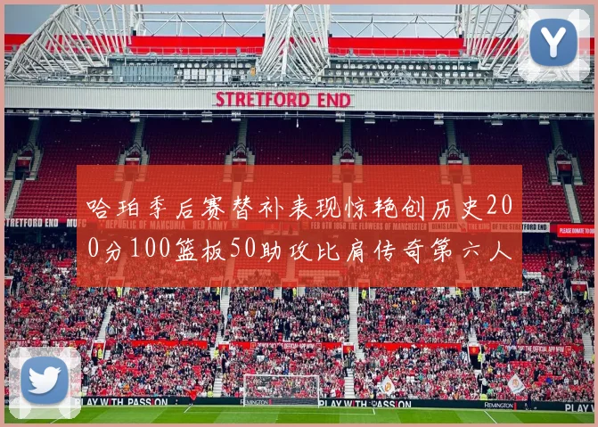哈珀季后赛替补表现惊艳创历史200分100篮板50助攻比肩传奇第六人