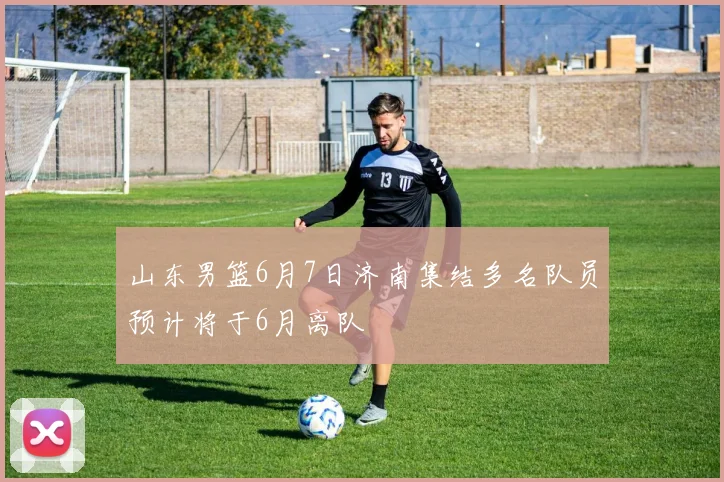 山东男篮6月7日济南集结多名队员预计将于6月离队