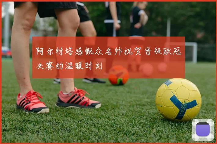 阿尔特塔感慨众名帅祝贺晋级欧冠决赛的温暖时刻