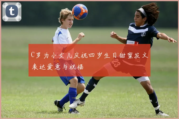 C罗为小女儿庆祝四岁生日甜蜜发文表达爱意与祝福