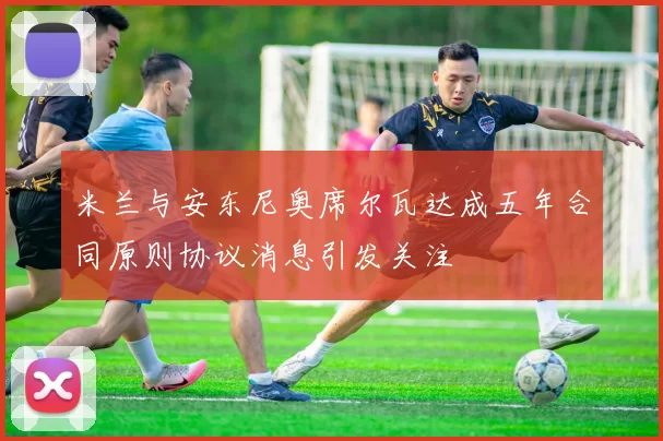 米兰与安东尼奥席尔瓦达成五年合同原则协议消息引发关注