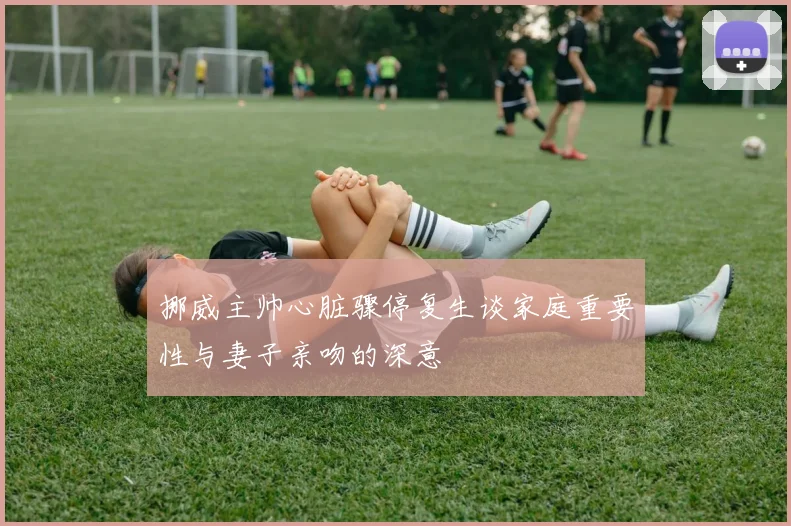 挪威主帅心脏骤停复生谈家庭重要性与妻子亲吻的深意