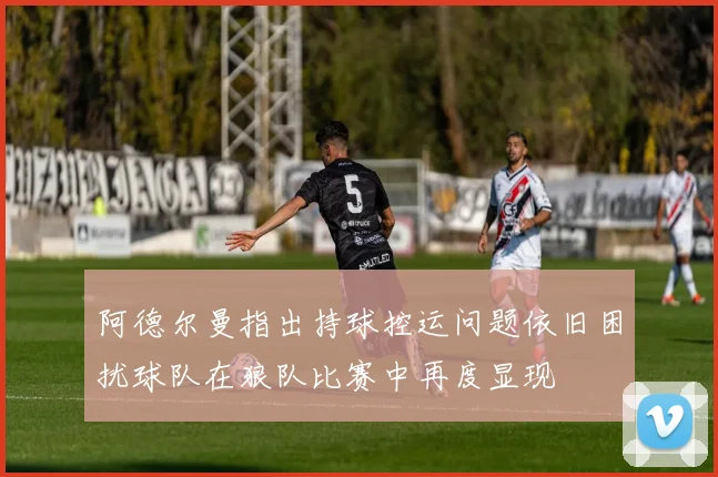 阿德尔曼指出持球控运问题依旧困扰球队在狼队比赛中再度显现