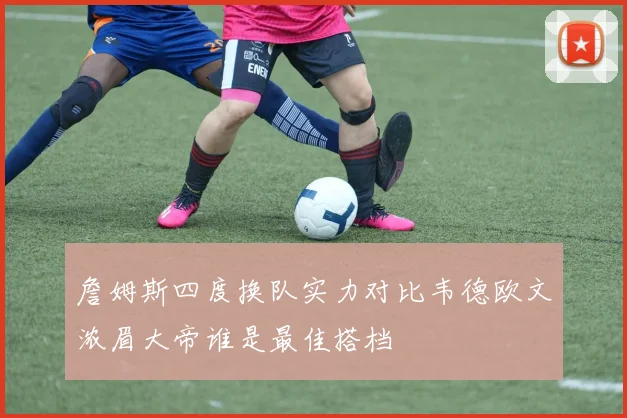 詹姆斯四度换队实力对比韦德欧文浓眉大帝谁是最佳搭档