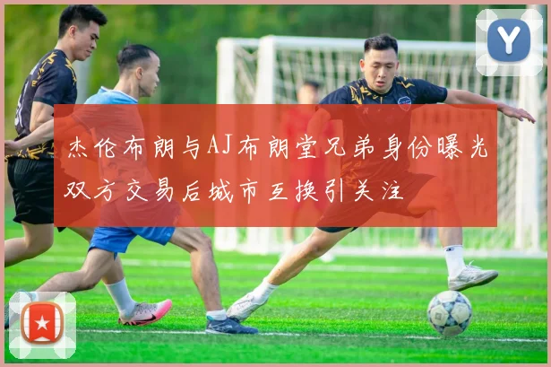 杰伦布朗与AJ布朗堂兄弟身份曝光双方交易后城市互换引关注