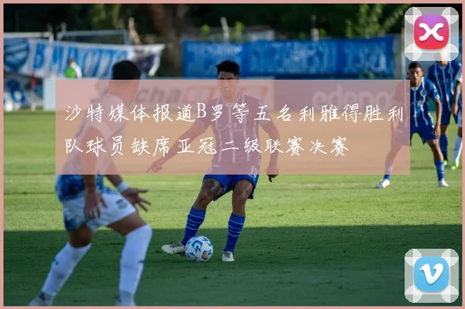 沙特媒体报道B罗等五名利雅得胜利队球员缺席亚冠二级联赛决赛