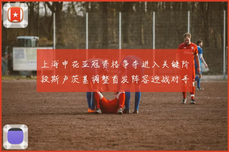 上海申花亚冠资格争夺进入关键阶段斯卢茨基调整首发阵容迎战对手