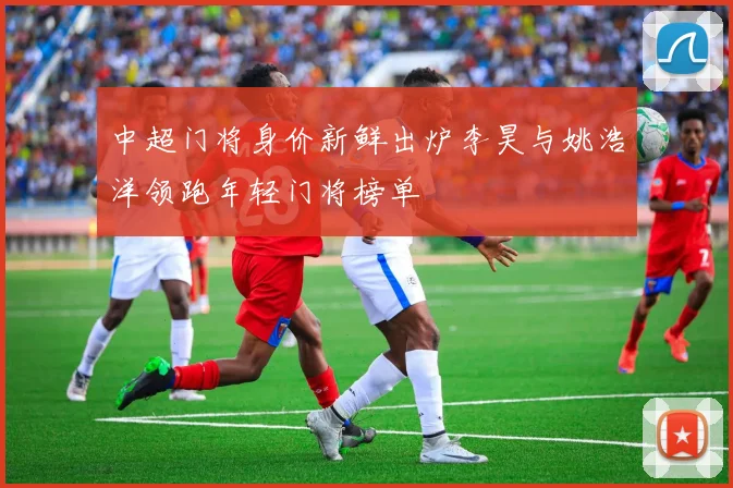 中超门将身价新鲜出炉李昊与姚浩洋领跑年轻门将榜单