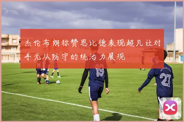 杰伦布朗称赞恩比德表现超凡让对手无从防守的统治力展现