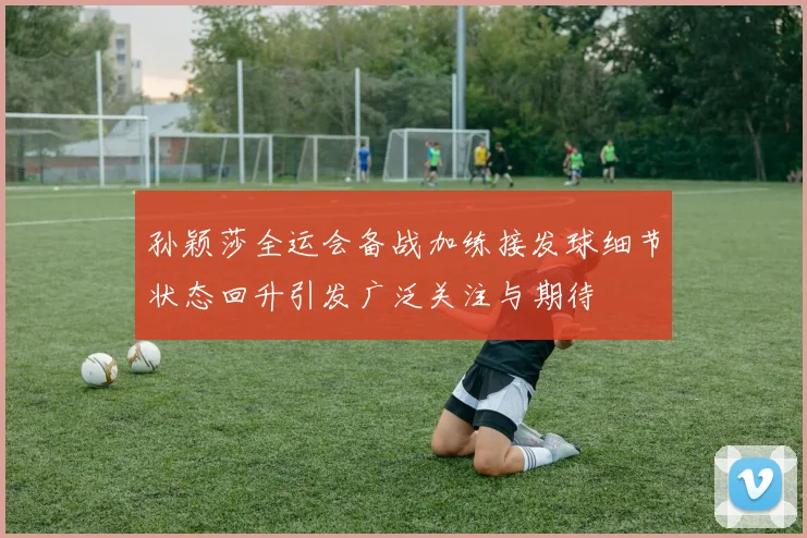 孙颖莎全运会备战加练接发球细节状态回升引发广泛关注与期待