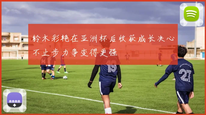 铃木彩艳在亚洲杯后收获成长决心不止步力争变得更强