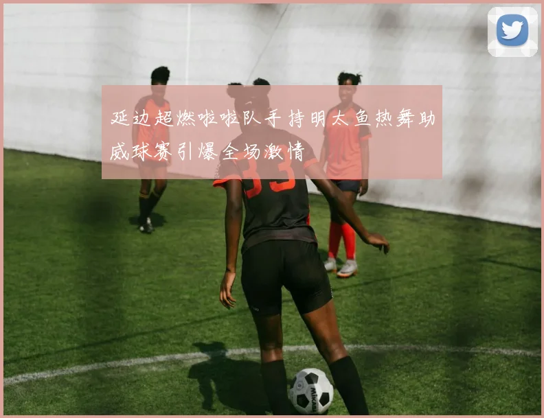 延边超燃啦啦队手持明太鱼热舞助威球赛引爆全场激情