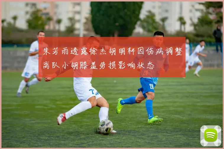 朱芳雨透露徐杰胡明轩因伤病调整离队小胡膝盖劳损影响状态