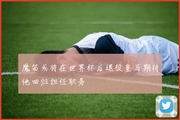 魔笛或将在世界杯后退役皇马期待他回归担任职务