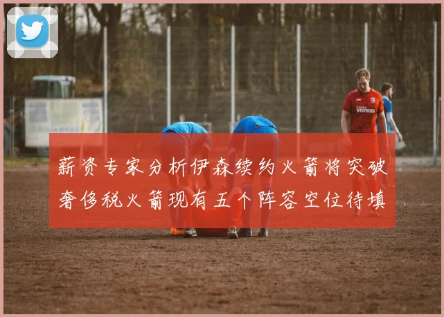 薪资专家分析伊森续约火箭将突破奢侈税火箭现有五个阵容空位待填补