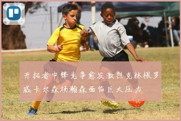 开拓者中锋竞争愈发激烈克林根罗威卡尔森杨瀚森面临巨大压力