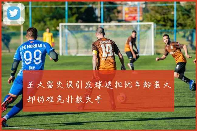 王大雷失误引发球迷担忧年龄虽大却仍难免扑救失手